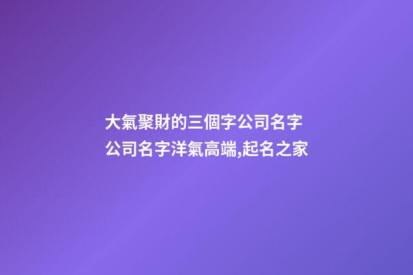 大氣聚財的三個字公司名字 公司名字洋氣高端,起名之家